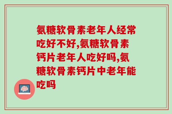 氨糖软骨素老年人经常吃好不好？家里有老人的注意了！