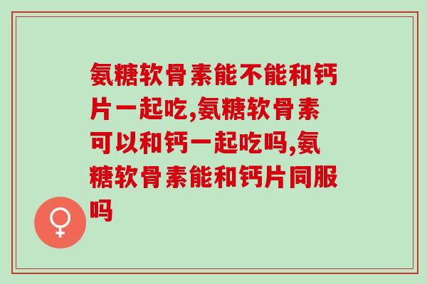 氨糖软骨素能不能和钙片一起吃？你还在这样吃吗？