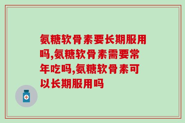 氨糖软骨素要长期服用吗？这些你居然不知道？！