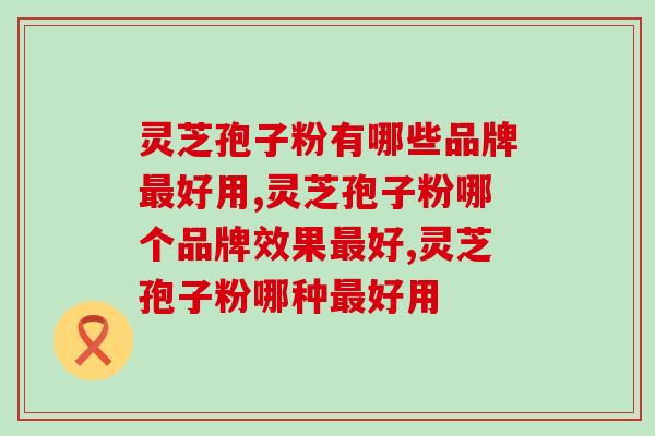 灵芝孢子粉有哪些品牌最好用？首选这家！