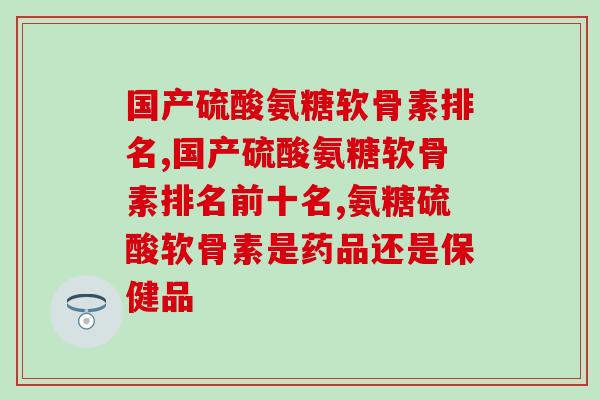 国产硫酸氨糖软骨素排名,很有参考性的小知识,可别错过了! 国产硫酸氨糖软骨素排名,很有参考性的小知识,可别错过了!