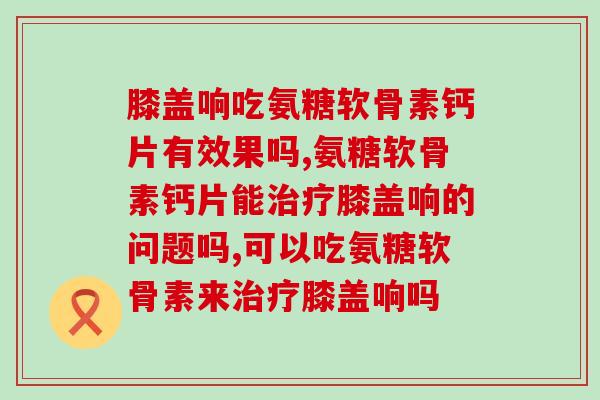 膝盖响吃氨糖软骨素钙片有效果吗，你有关注过这个问题吗？