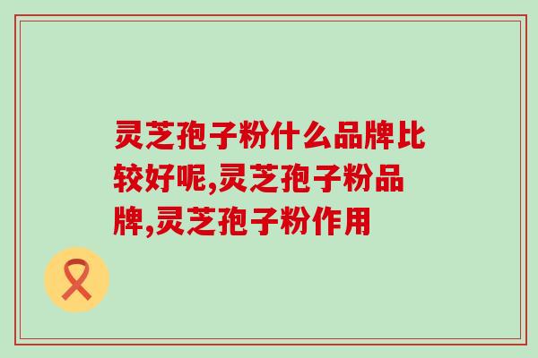 灵芝孢子粉什么品牌比较好呢？1分钟告诉你