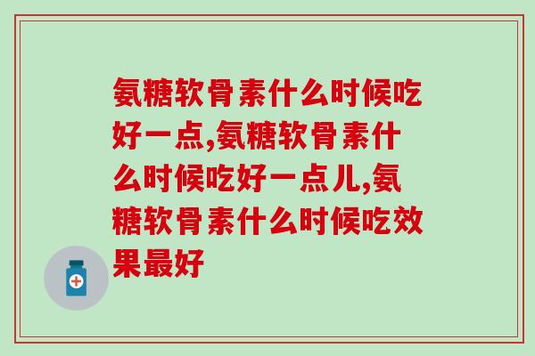 氨糖软骨素什么时候吃好一点，选择好的时间，效果更佳好喔！