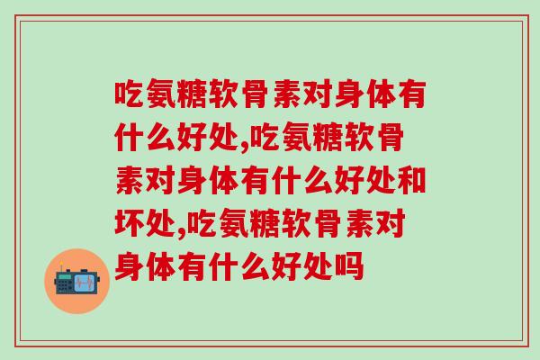 吃氨糖软骨素对身体有什么好处,必须懂! 吃氨糖软骨素对身体有什么好处,必须懂!