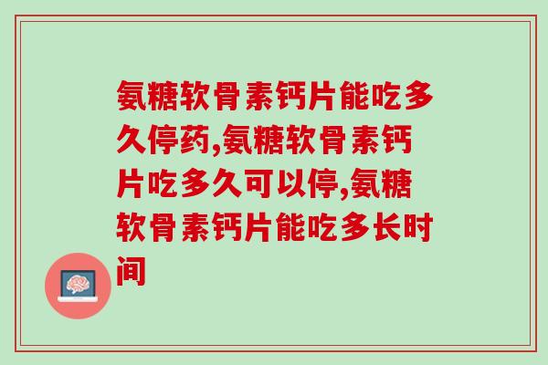 氨糖软骨素钙片能吃多久停药，还不知道的看过来！
