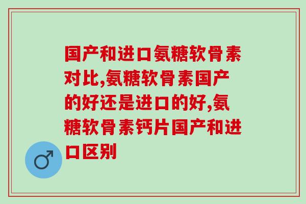 国产和进口氨糖软骨素对比，哪种最值得关注？