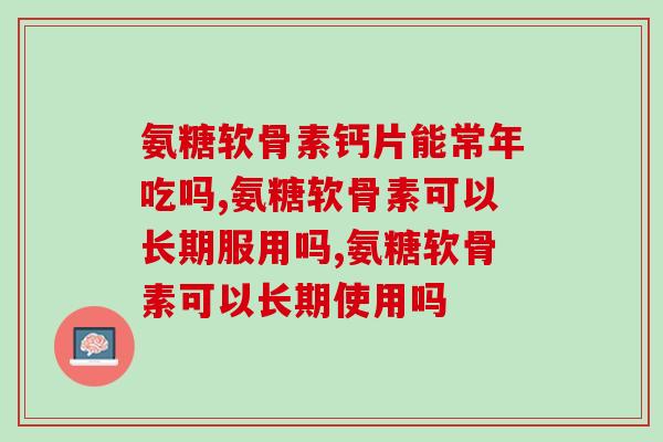 氨糖软骨素钙片能常年吃吗？有疑问的快来看！