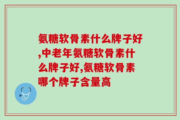 氨糖软骨素什么牌子好？想了解的快来看！