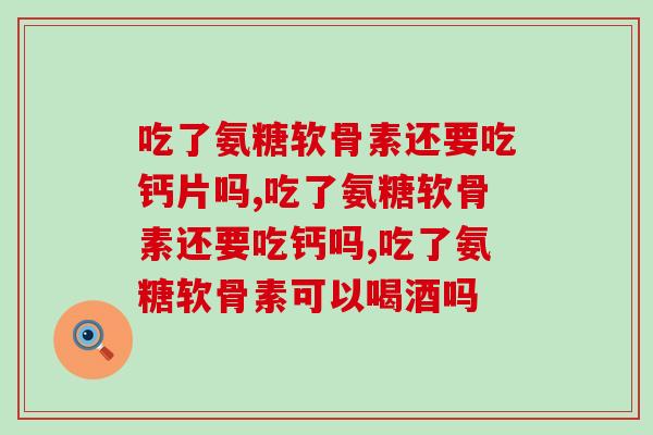吃了氨糖软骨素还要吃钙片吗？不了解的过来看！