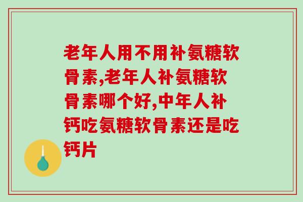 老年人用不用补氨糖软骨素？还不知道的来看看！