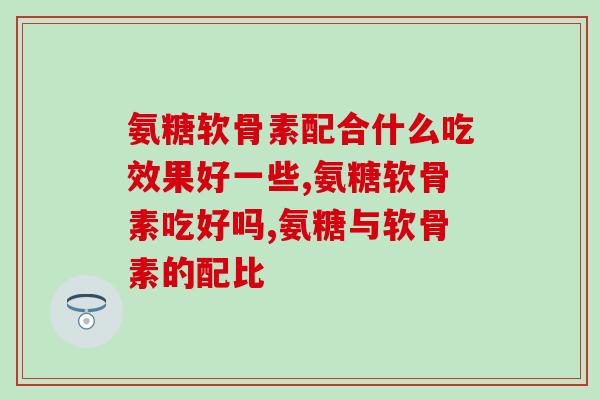 氨糖软骨素配合什么吃效果好一些？这些食物你都吃过吗？