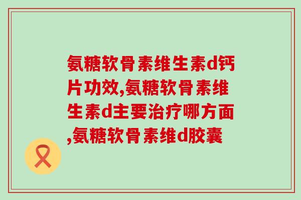 氨糖软骨素维生素d钙片功效，你不会还不知道吧？