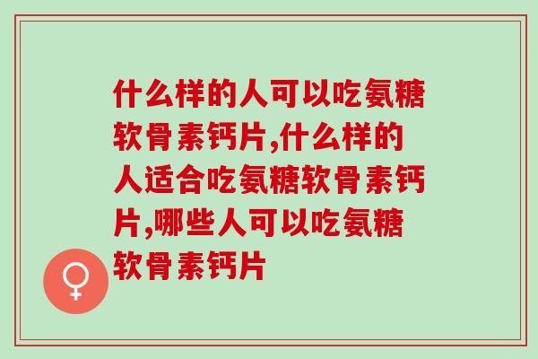 什么样的人可以吃氨糖软骨素钙片，我们真的了解吗。