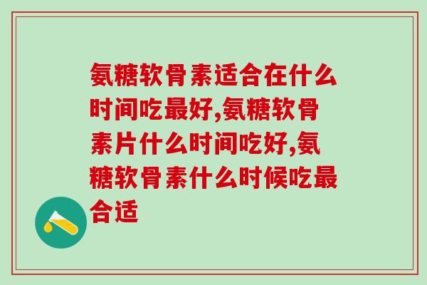 氨糖软骨素适合在什么时间吃最好？吃对了会事半功倍，吃错了浪费时间！