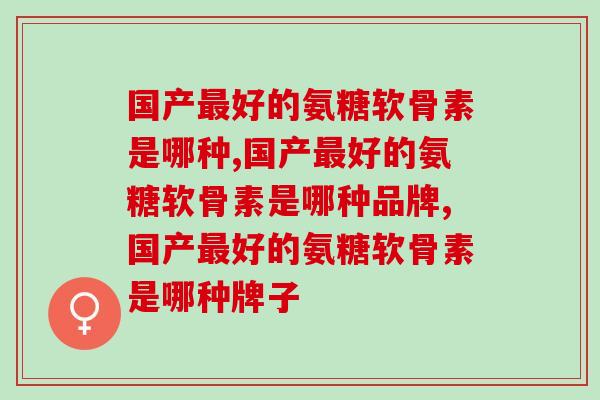 国产好的氨糖软骨素是哪种,国产的,放心、好用! 国产好的氨糖软骨素是哪种,国产的,放心、好用!