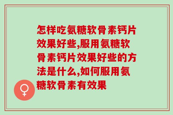 怎样吃氨糖软骨素钙片效果好些，我们大家有了解过吗？