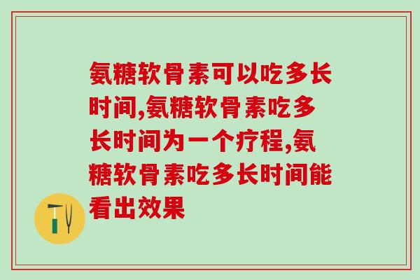 氨糖软骨素可以吃多长时间，认真、仔细了解，把药效发挥到最好！