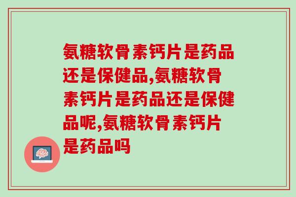 氨糖软骨素钙片是药品还是保健品,一定要懂! 氨糖软骨素钙片是药品还是保健品,一定要懂!