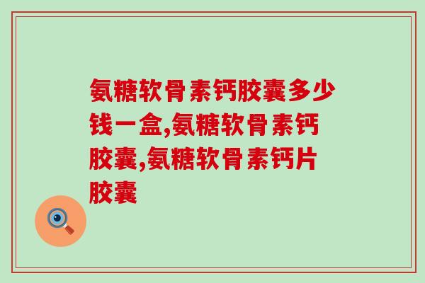 氨糖软骨素钙胶囊多少钱一盒？你买过买对了吗？