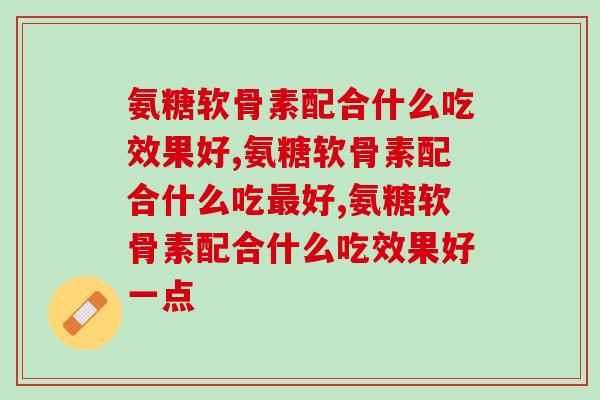 氨糖软骨素配合什么吃效果好，别再不懂了！