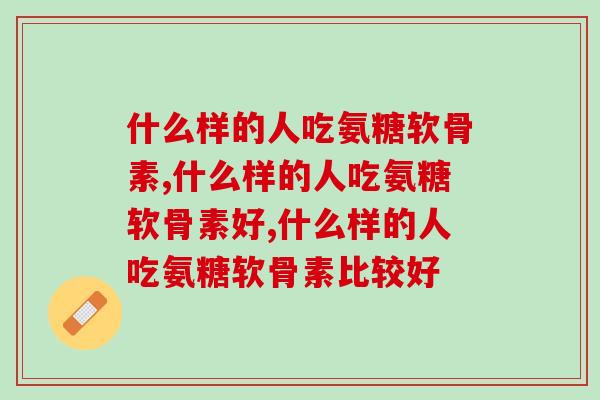 什么样的人吃氨糖软骨素，你一定要知道的！