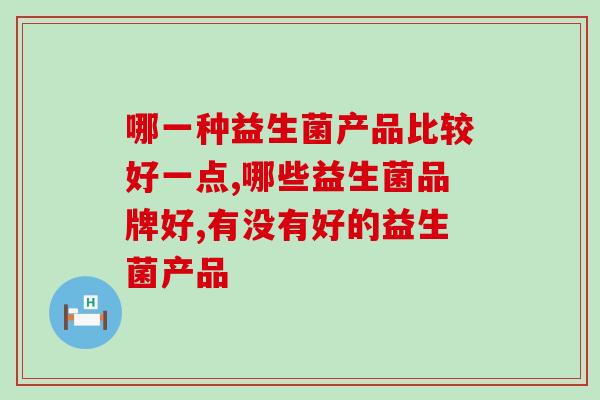 益生菌怎么选你清楚吗？哪一种益生菌产品比较好一点？