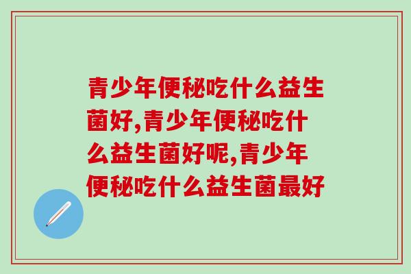青少年便秘吃什么益生菌好？要注意这几种成分！