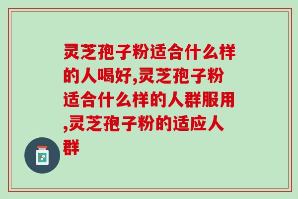 灵芝孢子粉适合什么样的人喝好?人群可以喝吗? 灵芝孢子粉适合什么样的人喝好?人群可以喝吗?