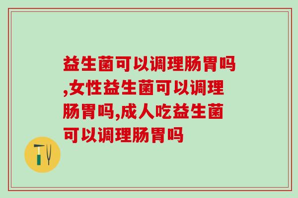 益生菌可以调理肠胃吗?你还不了解益生菌的作用就亏大了 益生菌可以调理肠胃吗?你还不了解益生菌的作用就亏大了
