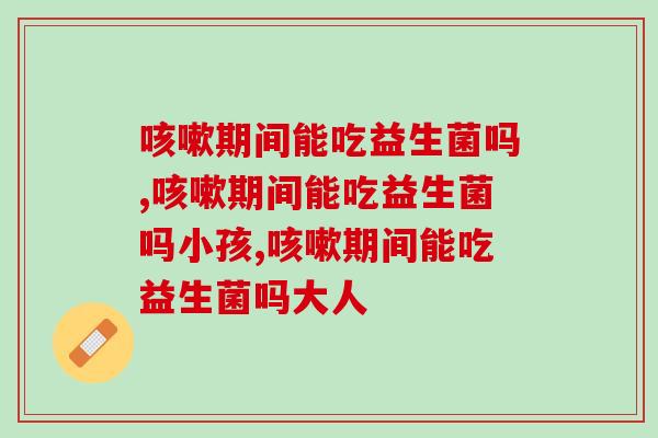 期间能吃益生菌吗,别不清楚! 期间能吃益生菌吗,别不清楚!