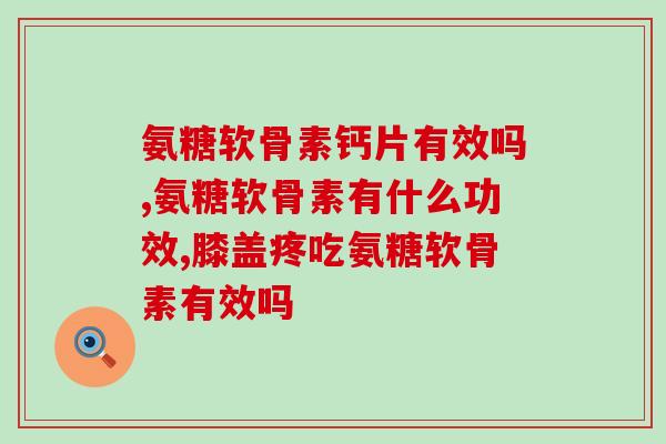 氨糖软骨素钙片有效吗？选它准没错！