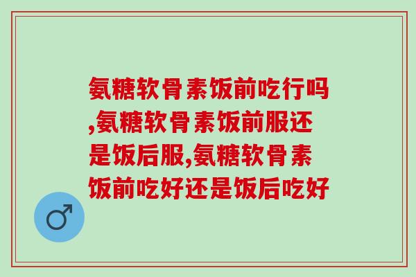氨糖软骨素饭前吃行吗，都是以喔，根据个人情况来就行啦！
