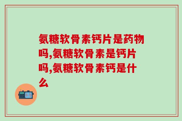 氨糖软骨素钙片是吗?这些你还不知道吧?! 氨糖软骨素钙片是吗?这些你还不知道吧?!