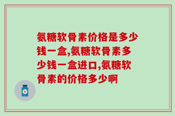 氨糖软骨素价格是多少钱一盒?快进来参考参考! 氨糖软骨素价格是多少钱一盒?快进来参考参考!