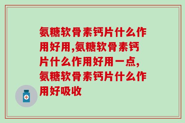 氨糖软骨素钙片什么作用好用,效果都是特别好,值得期待! 氨糖软骨素钙片什么作用好用,效果都是特别好,值得期待!