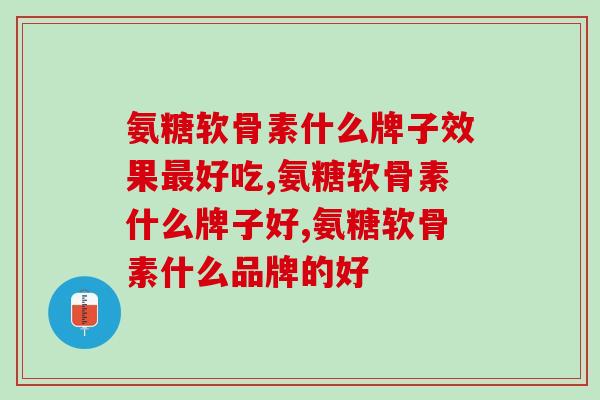 氨糖软骨素什么牌子效果最好吃？感兴趣的一起看看吧！