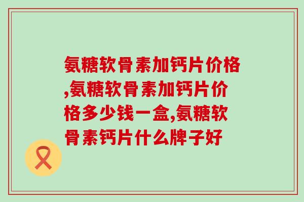氨糖软骨素加钙片价格，仔细挑选，好用又实惠！