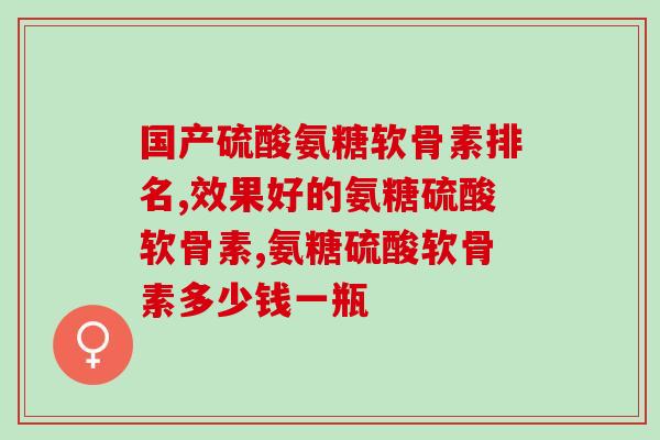 国产硫酸氨糖软骨素排名！你都知道多少？