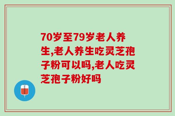 70岁至79岁老人养生怎么做？吃灵芝孢子粉可以吗