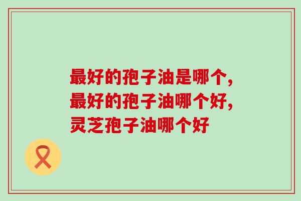 好的孢子油是哪个?怎么选择质量更好的产品 好的孢子油是哪个?怎么选择质量更好的产品
