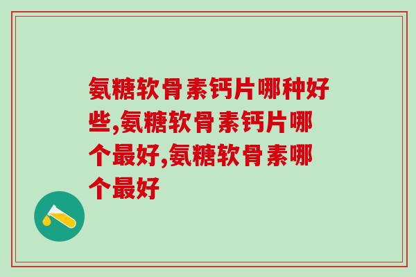 氨糖软骨素钙片哪种好些?不知道的看过来! 氨糖软骨素钙片哪种好些?不知道的看过来!