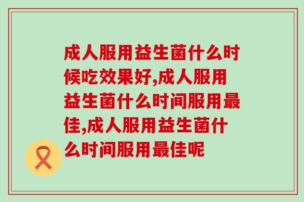 成人服用益生菌什么时候吃效果好?只有10%知道答案 成人服用益生菌什么时候吃效果好?只有10%知道答案