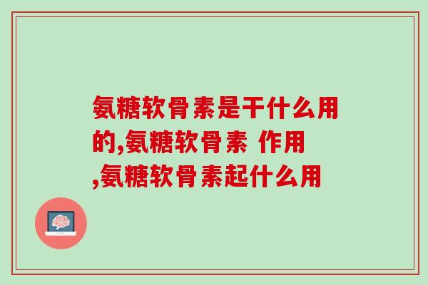 氨糖软骨素是干什么用的？这些知识你需要知道！
