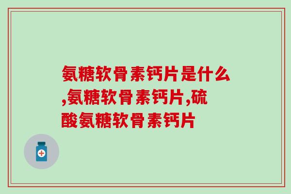 氨糖软骨素钙片是什么？不了解的看过来！