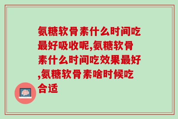 氨糖软骨素什么时间吃最好吸收呢？在吃的一定要了解！