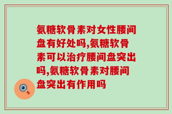 氨糖软骨素对腰间盘有好处吗，现在知道这些事还不晚！