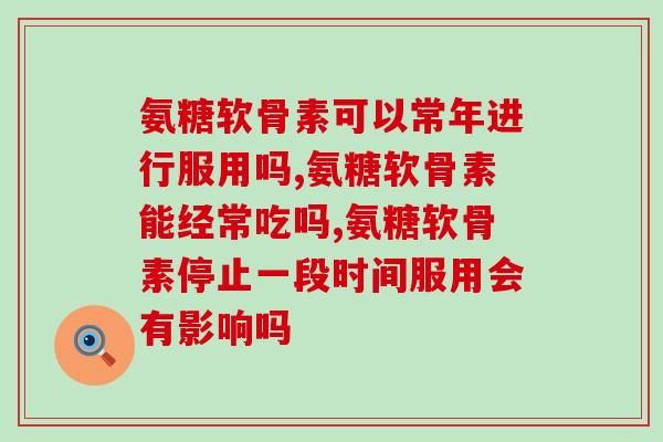 氨糖软骨素可以长期服用吗，了解这些事情后就足够了！