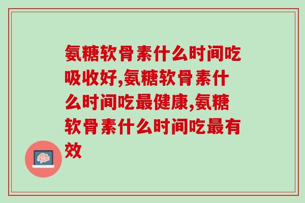 氨糖软骨素什么时间吃好一点儿,记住这几个数字! 氨糖软骨素什么时间吃好一点儿,记住这几个数字!