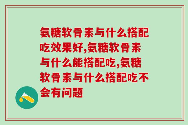氨糖软骨素与什么搭配吃好，这几种搭配最健康！